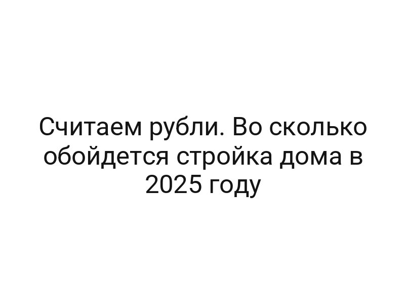 Считаем рубли. Во сколько обойдется стройка дома в 2025 году